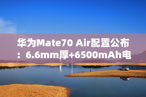 华为Mate70 Air配置公布：6.6mm厚+6500mAh电池