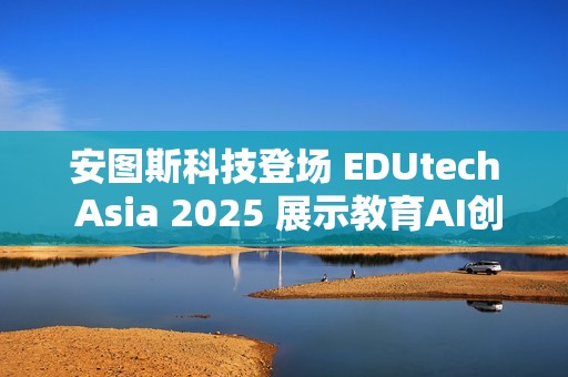 安图斯科技登场 EDUtech Asia 2025 展示教育AI创新应用与智慧解决方案