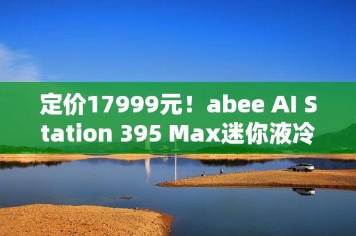 定价17999元！abee AI Station 395 Max迷你液冷AI工作站今天开售！