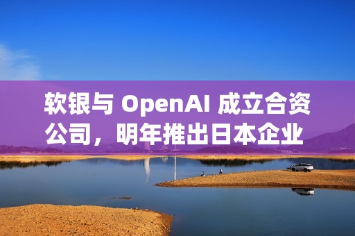 软银与 OpenAI 成立合资公司，明年推出日本企业 AI 解决方案