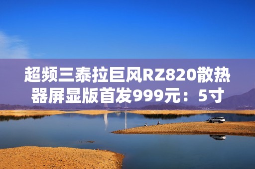 超频三泰拉巨风RZ820散热器屏显版首发999元：5寸大屏 支持视频播放