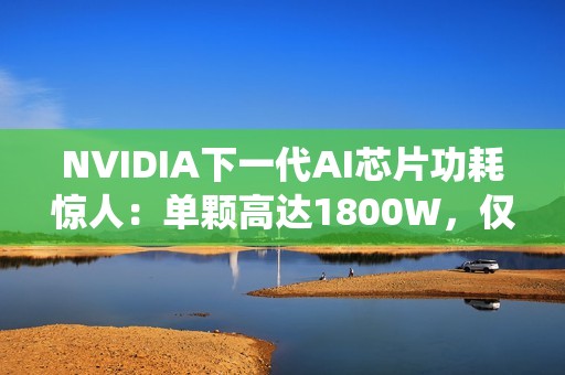 NVIDIA下一代AI芯片功耗惊人：单颗高达1800W，仅液冷系统就需40万元