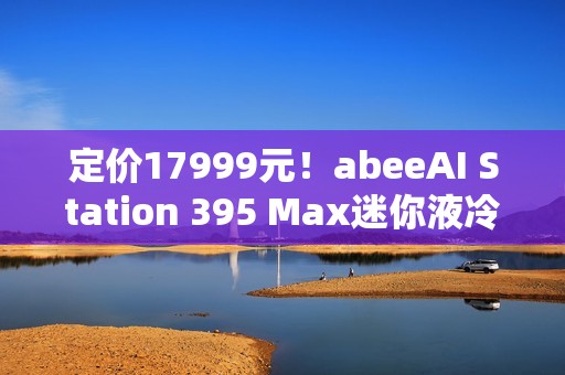 定价17999元！abeeAI Station 395 Max迷你液冷AI工作站今天开售！