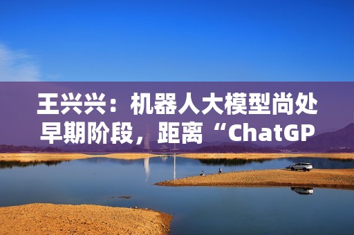 王兴兴：机器人大模型尚处早期阶段，距离“ChatGPT 时刻”还有距离