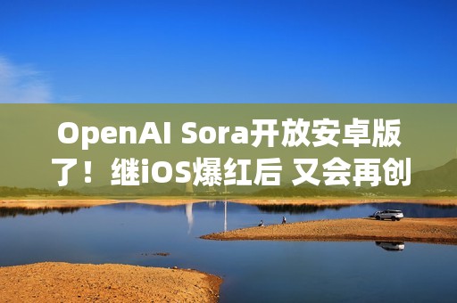 OpenAI Sora开放安卓版了！继iOS爆红后 又会再创下多少下载数？