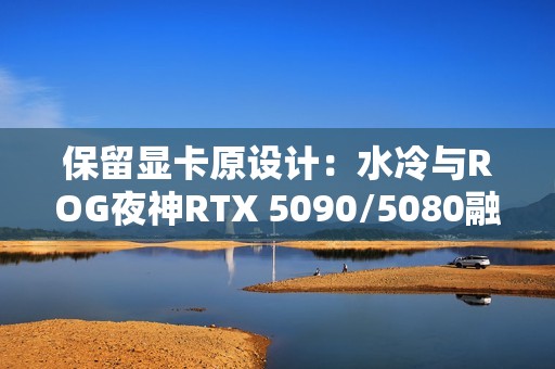 保留显卡原设计：水冷与ROG夜神RTX 5090/5080融为一体！管线全隐藏