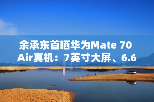 余承东首晒华为Mate 70 Air真机：7英寸大屏、6.6mm机身