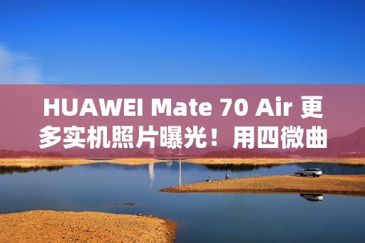 HUAWEI Mate 70 Air 更多实机照片曝光！用四微曲屏有实体 SIM 卡槽、有「这配置」最快 11/11 开卖