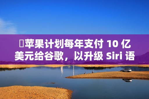 ​苹果计划每年支付 10 亿美元给谷歌，以升级 Siri 语音助手