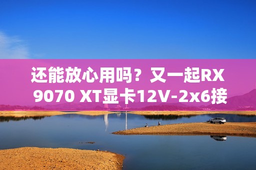 还能放心用吗？又一起RX 9070 XT显卡12V-2x6接口烧毁！