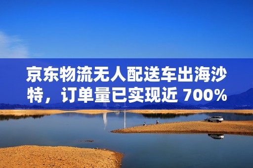 京东物流无人配送车出海沙特，订单量已实现近 700% 的增长