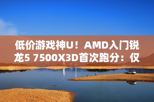 低价游戏神U！AMD入门锐龙5 7500X3D首次跑分：仅比7600X3D慢8%