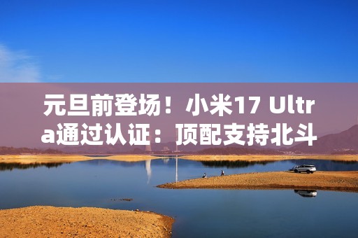 元旦前登场！小米17 Ultra通过认证：顶配支持北斗+天通双卫星