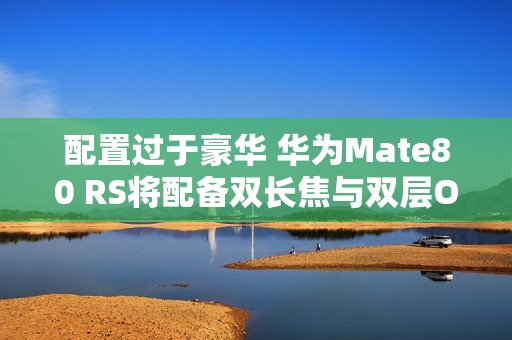 配置过于豪华 华为Mate80 RS将配备双长焦与双层OLED