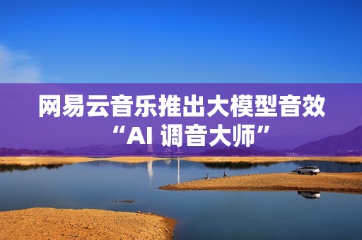 网易云音乐推出大模型音效“AI 调音大师”