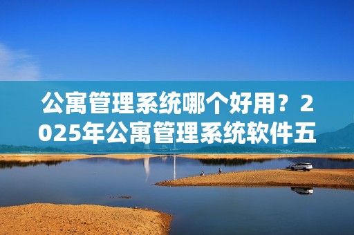 公寓管理系统哪个好用？2025年公寓管理系统软件五大主流厂商推荐