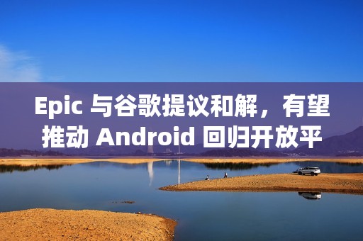 Epic 与谷歌提议和解，有望推动 Android 回归开放平台