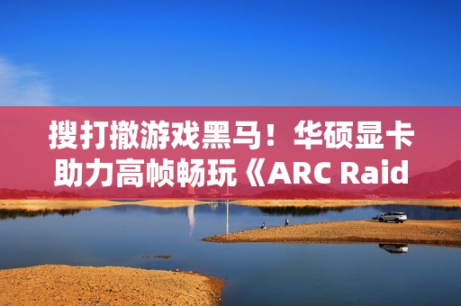 搜打撤游戏黑马！华硕显卡助力高帧畅玩《ARC Raiders》