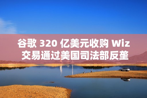 谷歌 320 亿美元收购 Wiz 交易通过美国司法部反垄断审查
