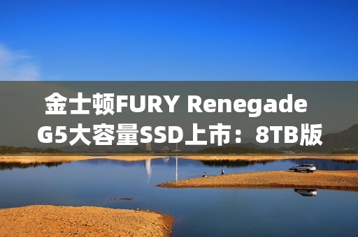 金士顿FURY Renegade G5大容量SSD上市：8TB版本首发6399元