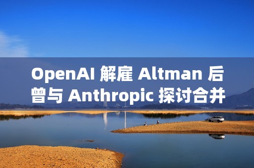 OpenAI 解雇 Altman 后曾与 Anthropic 探讨合并事宜