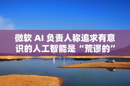 微软 AI 负责人称追求有意识的人工智能是“荒谬的”