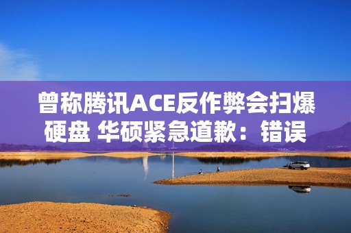 曾称腾讯ACE反作弊会扫爆硬盘 华硕紧急道歉：错误描述、不实评价