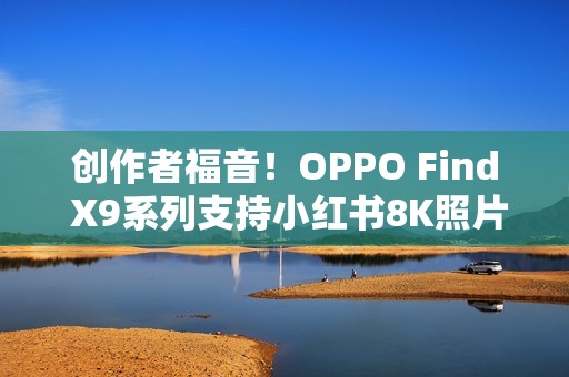 创作者福音！OPPO Find X9系列支持小红书8K照片直发