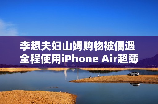 李想夫妇山姆购物被偶遇 全程使用iPhone Air超薄手机