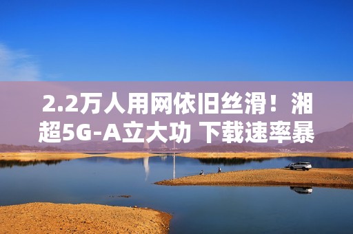 2.2万人用网依旧丝滑！湘超5G-A立大功 下载速率暴涨2.6倍