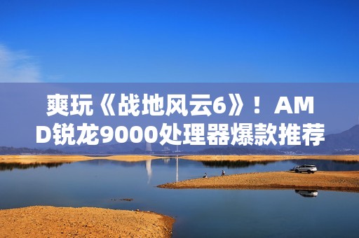 爽玩《战地风云6》！AMD锐龙9000处理器爆款推荐
