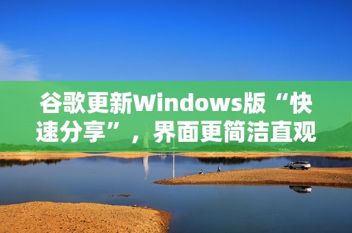 谷歌更新Windows版“快速分享”，界面更简洁直观