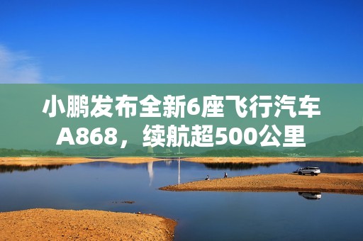 小鹏发布全新6座飞行汽车A868，续航超500公里