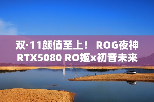 双·11颜值至上！ ROG夜神RTX5080 RO姬x初音未来版显卡