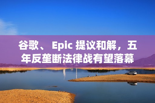 谷歌、 Epic 提议和解，五年反垄断法律战有望落幕