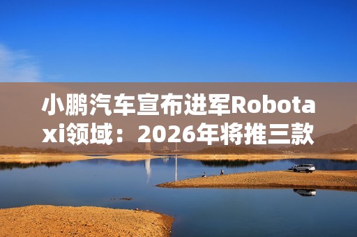 小鹏汽车宣布进军Robotaxi领域：2026年将推三款L4级新车