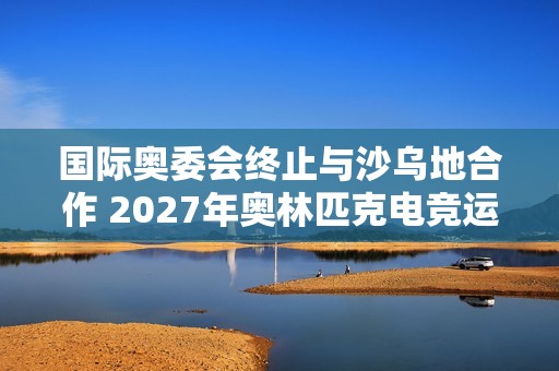 国际奥委会终止与沙乌地合作 2027年奥林匹克电竞运动会将易地举行