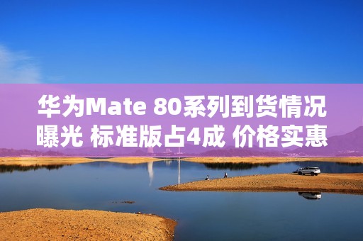 华为Mate 80系列到货情况曝光 标准版占4成 价格实惠