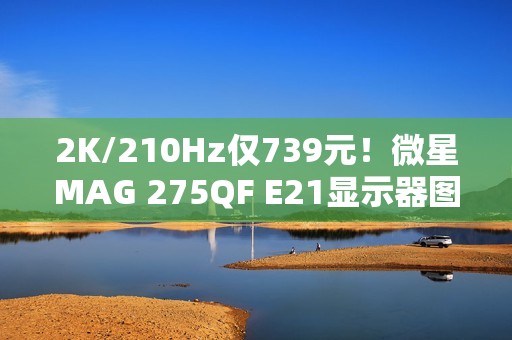 2K/210Hz仅739元！微星MAG 275QF E21显示器图赏