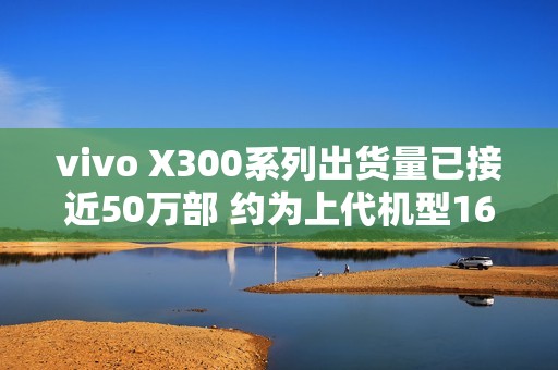 vivo X300系列出货量已接近50万部 约为上代机型160%