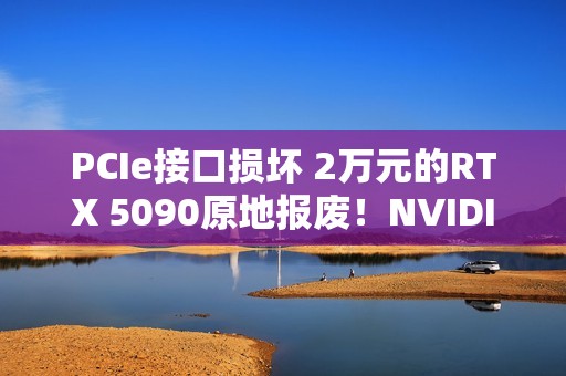 PCIe接口损坏 2万元的RTX 5090原地报废！NVIDIA同意免费换新