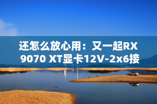 还怎么放心用：又一起RX 9070 XT显卡12V-2x6接口烧毁！