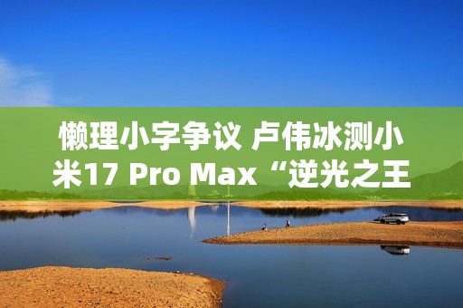懒理小字争议 卢伟冰测小米17 Pro Max“逆光之王”实拍效果