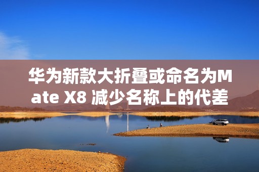 华为新款大折叠或命名为Mate X8 减少名称上的代差？
