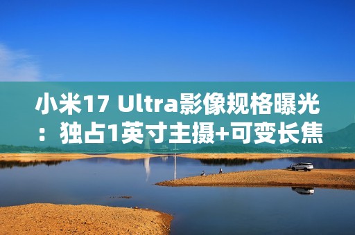 小米17 Ultra影像规格曝光：独占1英寸主摄+可变长焦