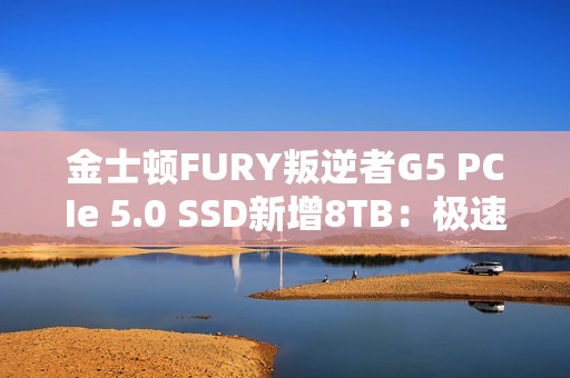 金士顿FURY叛逆者G5 PCIe 5.0 SSD新增8TB：极速14.8GB/s、至少7000元