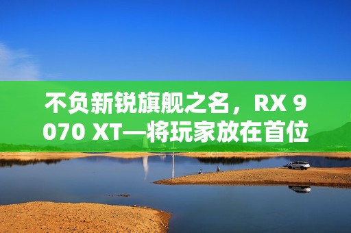 不负新锐旗舰之名，RX 9070 XT—将玩家放在首位的诚意作品