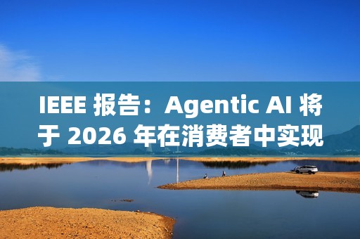 IEEE 报告：Agentic AI 将于 2026 年在消费者中实现大众化普及