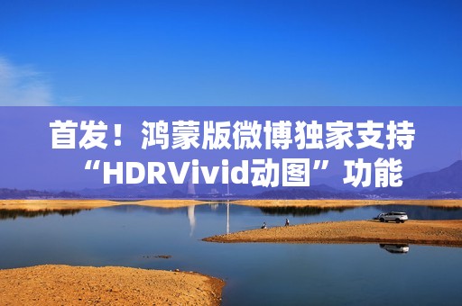 首发！鸿蒙版微博独家支持“HDRVivid动图”功能