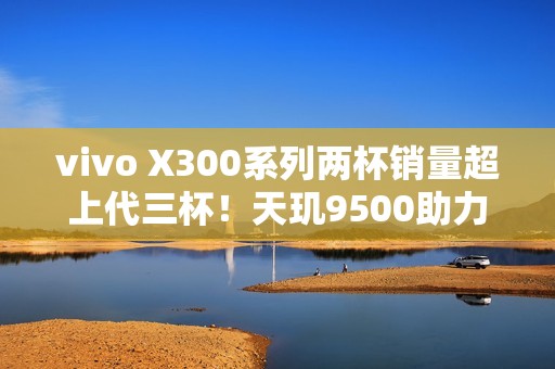 vivo X300系列两杯销量超上代三杯！天玑9500助力2亿像素新体验